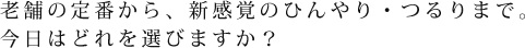 老舗の定番から、新感覚のひんやり・つるりまで。今日はどれを選びますか？