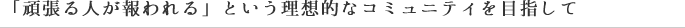 「頑張る人が報われる」という理想的なコミュニティを目指して