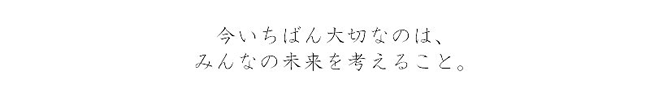 今いちばん大切なのは、みんなの未来を考えること。